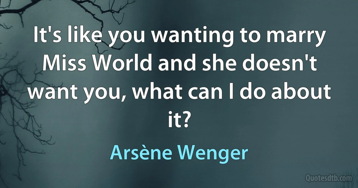 It's like you wanting to marry Miss World and she doesn't want you, what can I do about it? (Arsène Wenger)