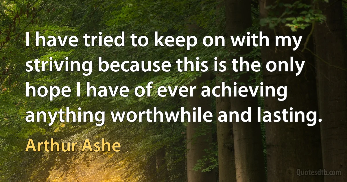 I have tried to keep on with my striving because this is the only hope I have of ever achieving anything worthwhile and lasting. (Arthur Ashe)