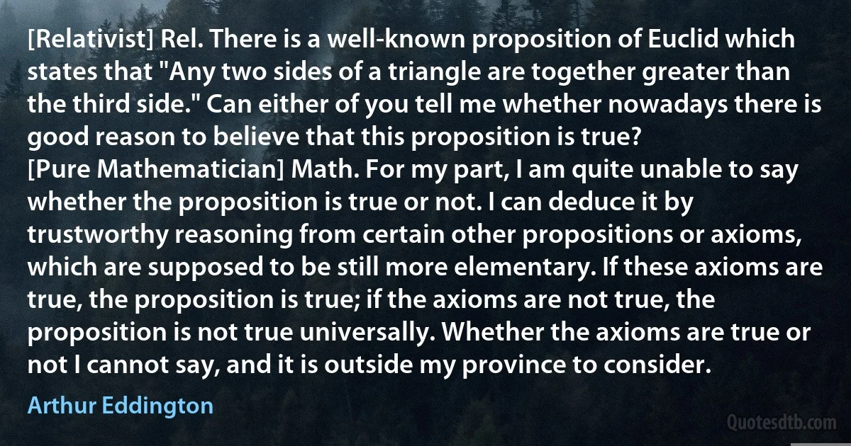 [Relativist] Rel. There is a well-known proposition of Euclid which states that "Any two sides of a triangle are together greater than the third side." Can either of you tell me whether nowadays there is good reason to believe that this proposition is true?
[Pure Mathematician] Math. For my part, I am quite unable to say whether the proposition is true or not. I can deduce it by trustworthy reasoning from certain other propositions or axioms, which are supposed to be still more elementary. If these axioms are true, the proposition is true; if the axioms are not true, the proposition is not true universally. Whether the axioms are true or not I cannot say, and it is outside my province to consider. (Arthur Eddington)