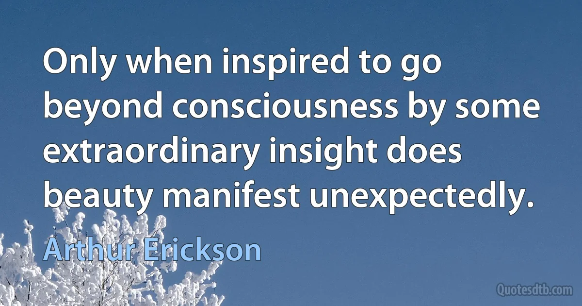 Only when inspired to go beyond consciousness by some extraordinary insight does beauty manifest unexpectedly. (Arthur Erickson)