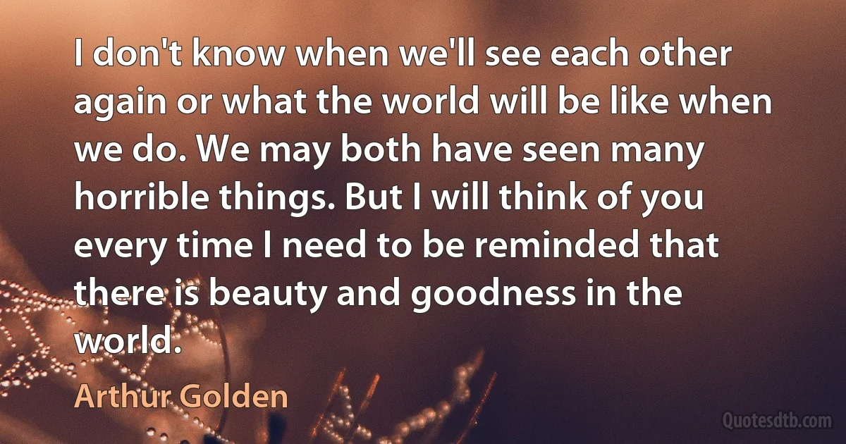 I don't know when we'll see each other again or what the world will be like when we do. We may both have seen many horrible things. But I will think of you every time I need to be reminded that there is beauty and goodness in the world. (Arthur Golden)