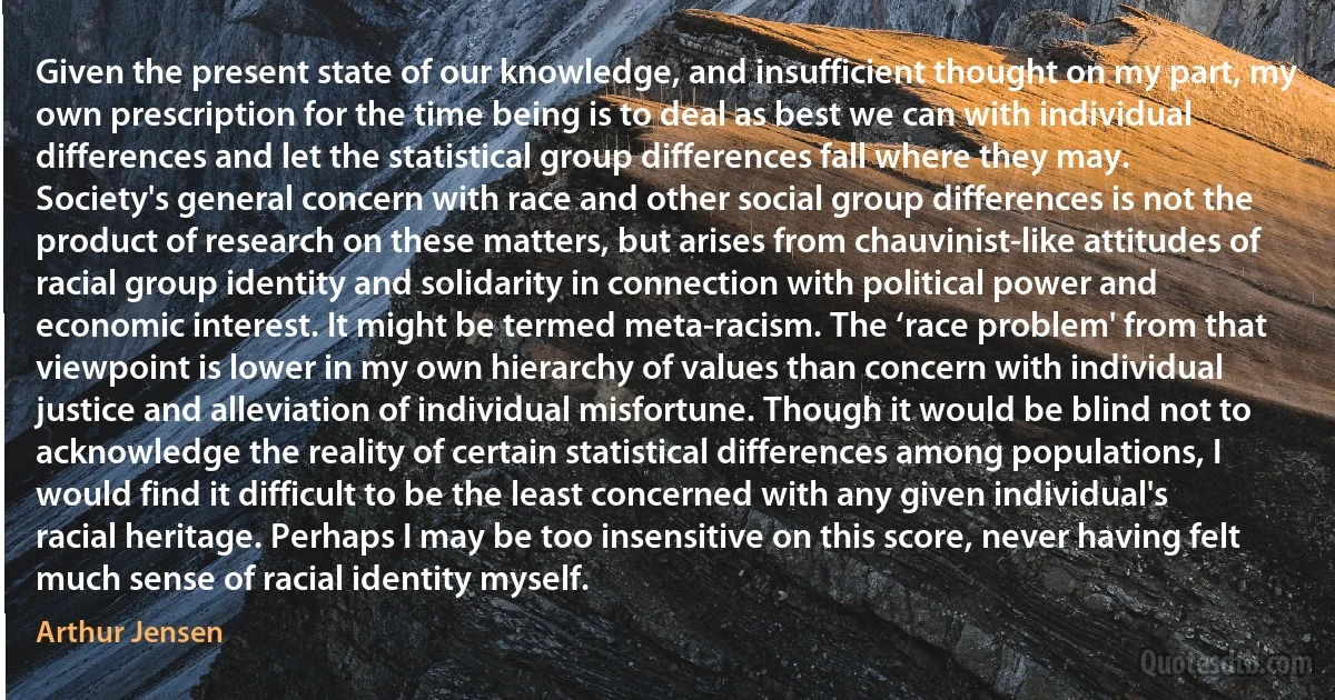 Given the present state of our knowledge, and insufficient thought on my part, my own prescription for the time being is to deal as best we can with individual differences and let the statistical group differences fall where they may. Society's general concern with race and other social group differences is not the product of research on these matters, but arises from chauvinist-like attitudes of racial group identity and solidarity in connection with political power and economic interest. It might be termed meta-racism. The ‘race problem' from that viewpoint is lower in my own hierarchy of values than concern with individual justice and alleviation of individual misfortune. Though it would be blind not to acknowledge the reality of certain statistical differences among populations, I would find it difficult to be the least concerned with any given individual's racial heritage. Perhaps I may be too insensitive on this score, never having felt much sense of racial identity myself. (Arthur Jensen)