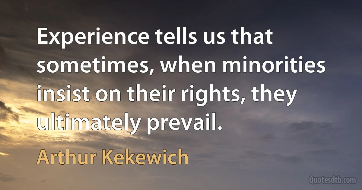 Experience tells us that sometimes, when minorities insist on their rights, they ultimately prevail. (Arthur Kekewich)