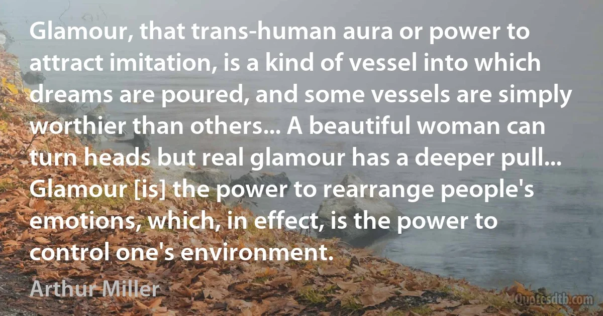 Glamour, that trans-human aura or power to attract imitation, is a kind of vessel into which dreams are poured, and some vessels are simply worthier than others... A beautiful woman can turn heads but real glamour has a deeper pull... Glamour [is] the power to rearrange people's emotions, which, in effect, is the power to control one's environment. (Arthur Miller)