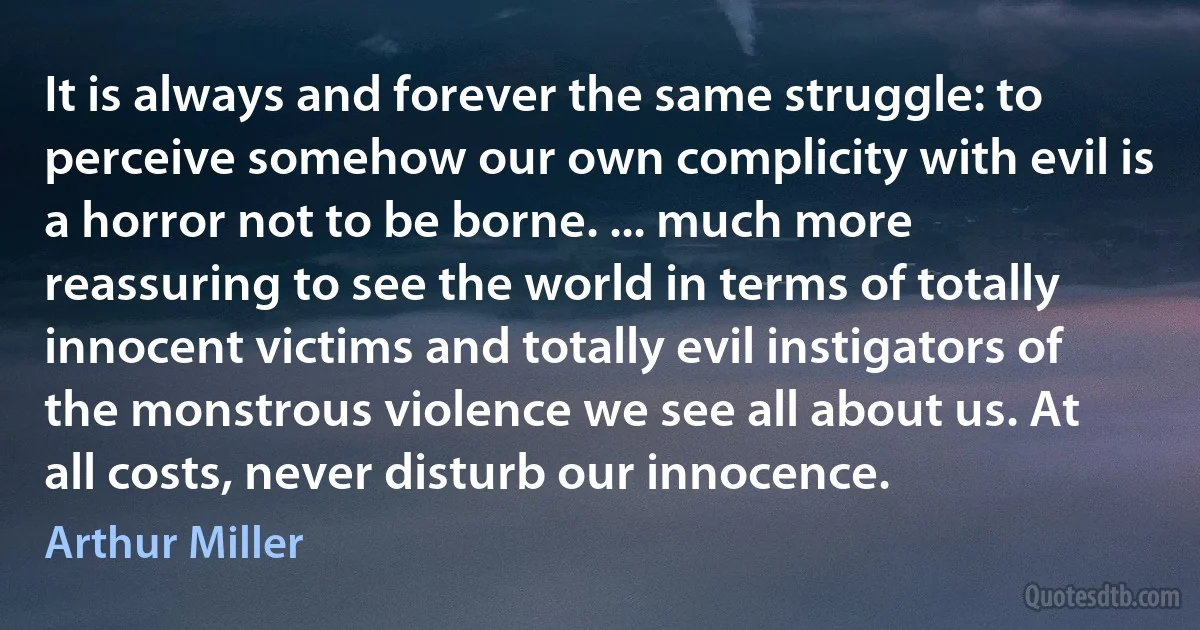 It is always and forever the same struggle: to perceive somehow our own complicity with evil is a horror not to be borne. ... much more reassuring to see the world in terms of totally innocent victims and totally evil instigators of the monstrous violence we see all about us. At all costs, never disturb our innocence. (Arthur Miller)