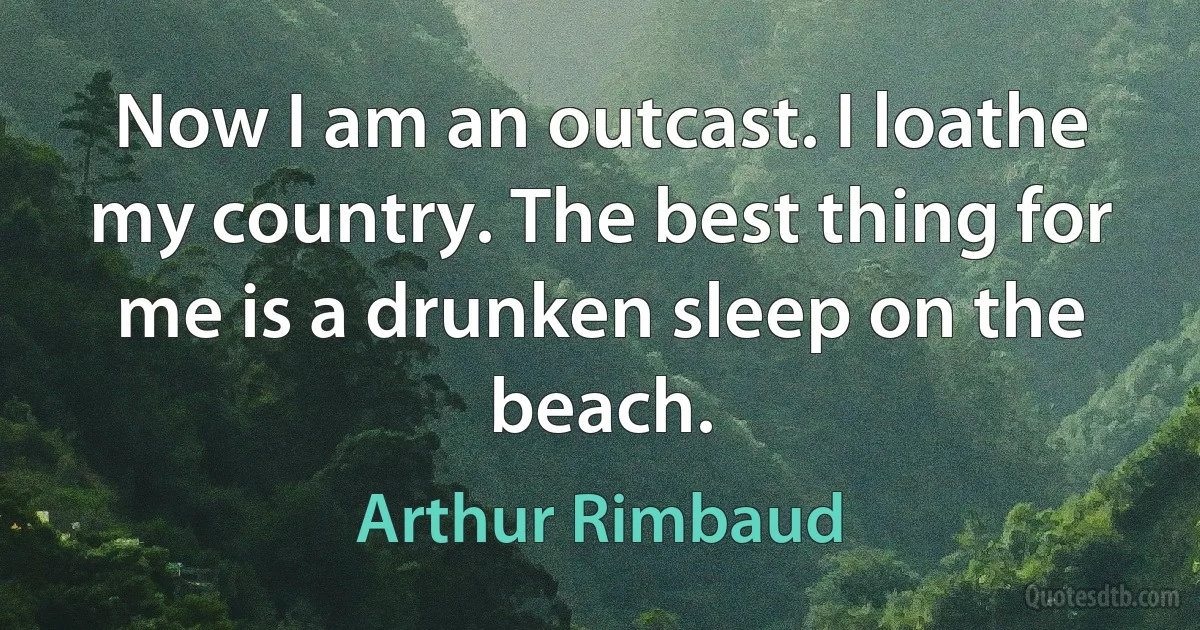 Now I am an outcast. I loathe my country. The best thing for me is a drunken sleep on the beach. (Arthur Rimbaud)