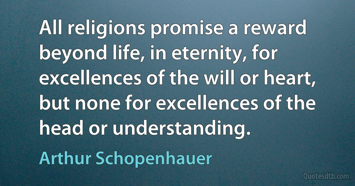 All religions promise a reward beyond life, in eternity, for excellences of the will or heart, but none for excellences of the head or understanding. (Arthur Schopenhauer)