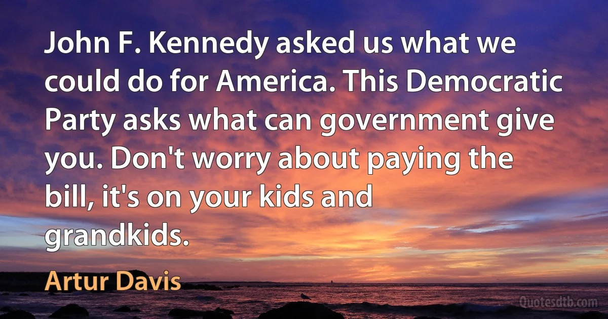 John F. Kennedy asked us what we could do for America. This Democratic Party asks what can government give you. Don't worry about paying the bill, it's on your kids and grandkids. (Artur Davis)