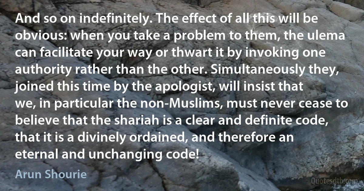 And so on indefinitely. The effect of all this will be obvious: when you take a problem to them, the ulema can facilitate your way or thwart it by invoking one authority rather than the other. Simultaneously they, joined this time by the apologist, will insist that we, in particular the non-Muslims, must never cease to believe that the shariah is a clear and definite code, that it is a divinely ordained, and therefore an eternal and unchanging code! (Arun Shourie)