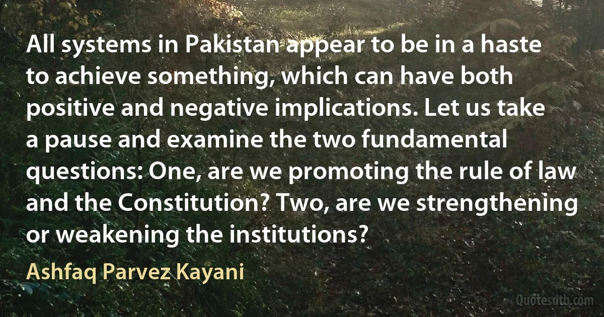 All systems in Pakistan appear to be in a haste to achieve something, which can have both positive and negative implications. Let us take a pause and examine the two fundamental questions: One, are we promoting the rule of law and the Constitution? Two, are we strengthening or weakening the institutions? (Ashfaq Parvez Kayani)