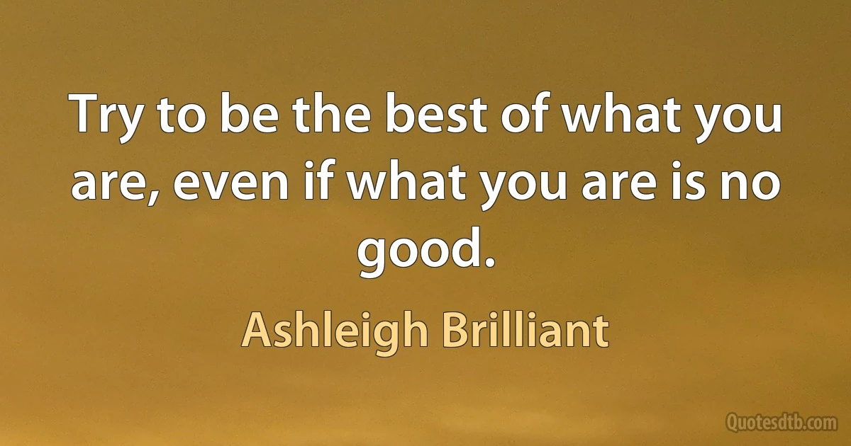 Try to be the best of what you are, even if what you are is no good. (Ashleigh Brilliant)