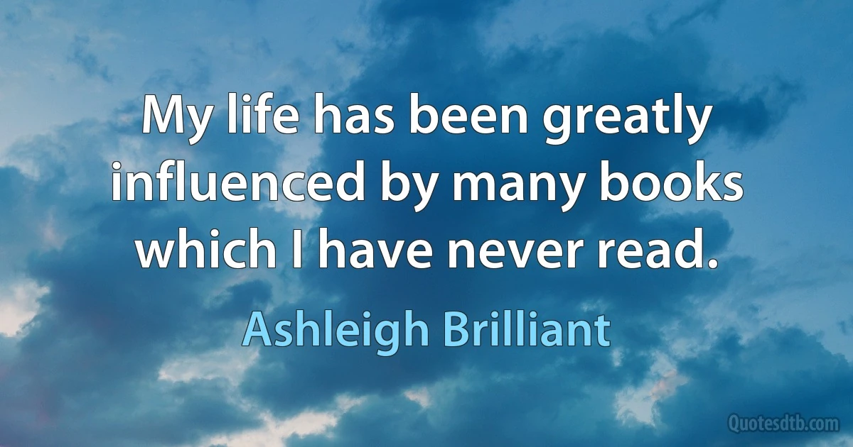 My life has been greatly influenced by many books which I have never read. (Ashleigh Brilliant)