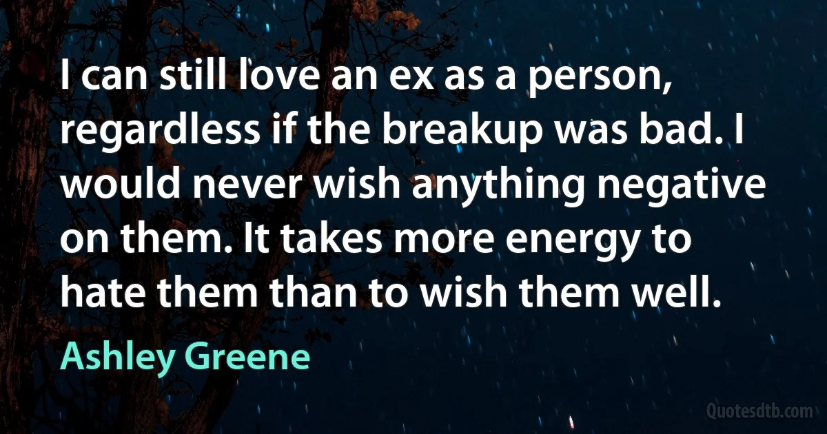 I can still love an ex as a person, regardless if the breakup was bad. I would never wish anything negative on them. It takes more energy to hate them than to wish them well. (Ashley Greene)