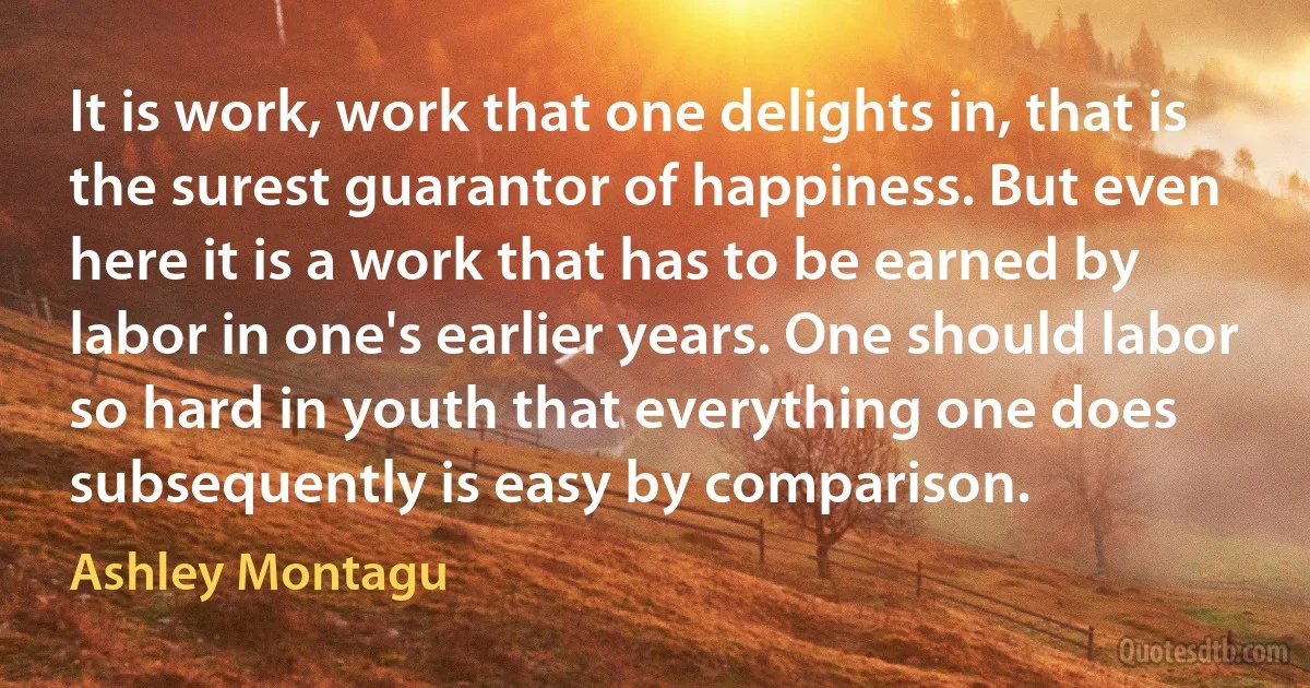 It is work, work that one delights in, that is the surest guarantor of happiness. But even here it is a work that has to be earned by labor in one's earlier years. One should labor so hard in youth that everything one does subsequently is easy by comparison. (Ashley Montagu)