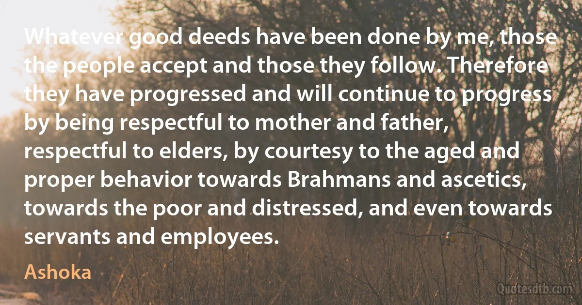 Whatever good deeds have been done by me, those the people accept and those they follow. Therefore they have progressed and will continue to progress by being respectful to mother and father, respectful to elders, by courtesy to the aged and proper behavior towards Brahmans and ascetics, towards the poor and distressed, and even towards servants and employees. (Ashoka)