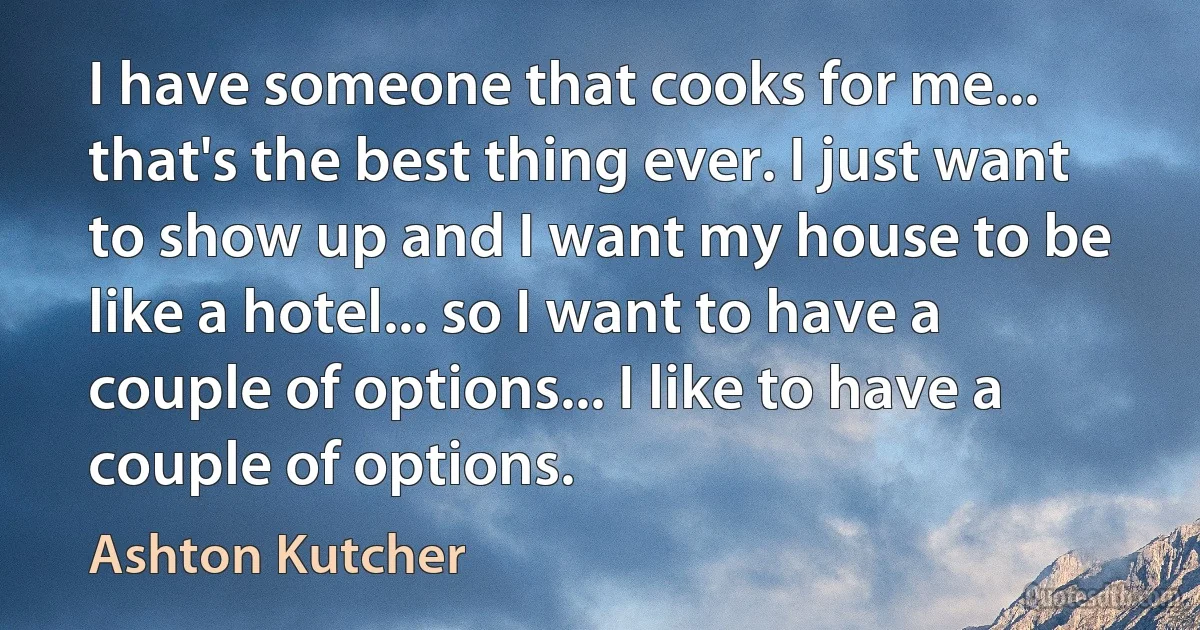 I have someone that cooks for me... that's the best thing ever. I just want to show up and I want my house to be like a hotel... so I want to have a couple of options... I like to have a couple of options. (Ashton Kutcher)