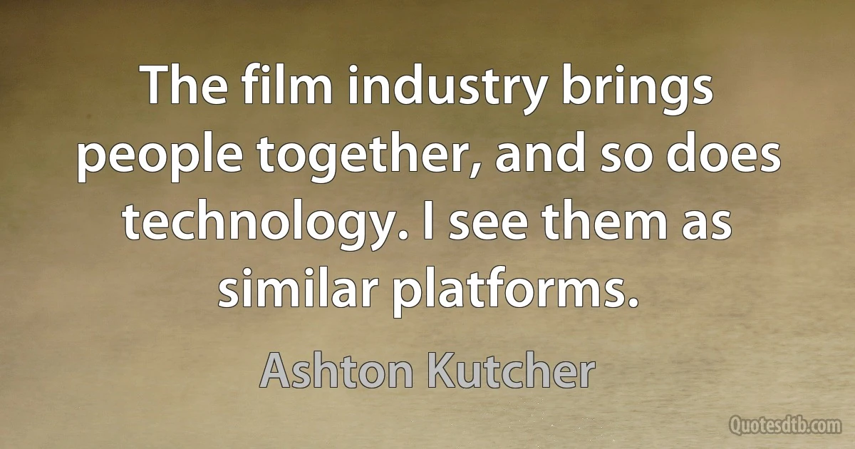 The film industry brings people together, and so does technology. I see them as similar platforms. (Ashton Kutcher)