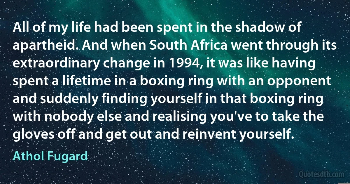 All of my life had been spent in the shadow of apartheid. And when South Africa went through its extraordinary change in 1994, it was like having spent a lifetime in a boxing ring with an opponent and suddenly finding yourself in that boxing ring with nobody else and realising you've to take the gloves off and get out and reinvent yourself. (Athol Fugard)