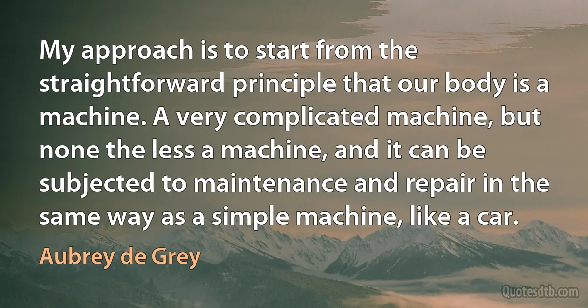 My approach is to start from the straightforward principle that our body is a machine. A very complicated machine, but none the less a machine, and it can be subjected to maintenance and repair in the same way as a simple machine, like a car. (Aubrey de Grey)