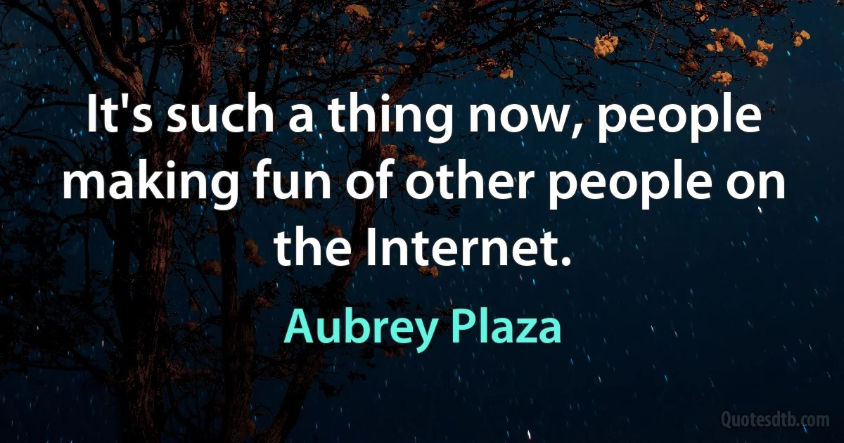 It's such a thing now, people making fun of other people on the Internet. (Aubrey Plaza)