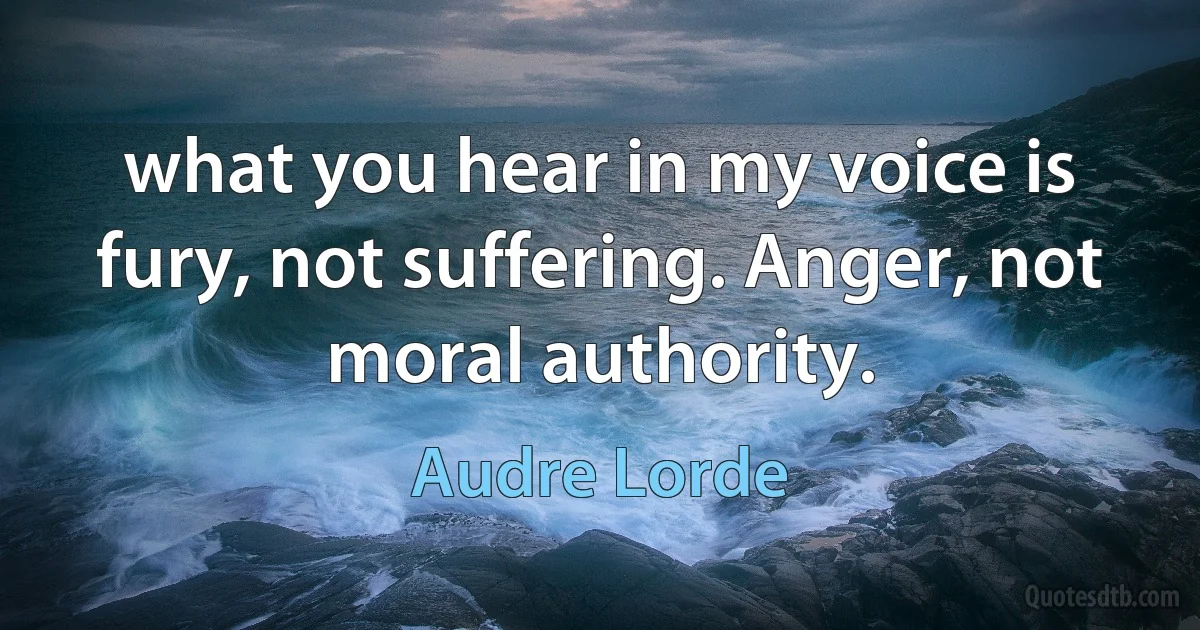 what you hear in my voice is fury, not suffering. Anger, not moral authority. (Audre Lorde)