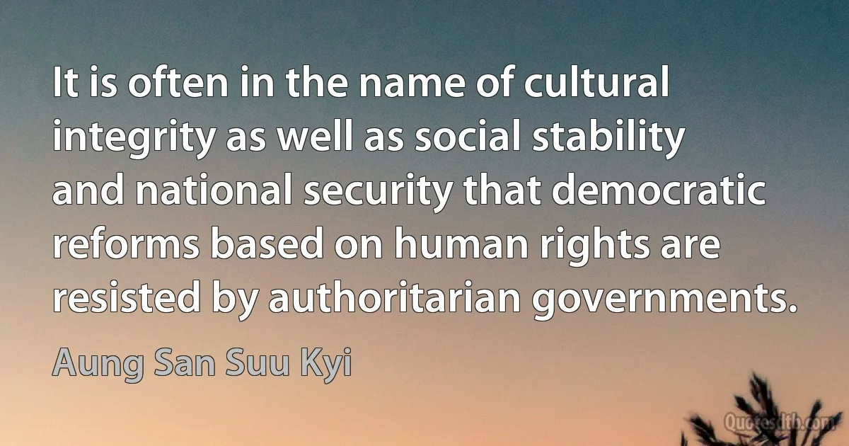 It is often in the name of cultural integrity as well as social stability and national security that democratic reforms based on human rights are resisted by authoritarian governments. (Aung San Suu Kyi)