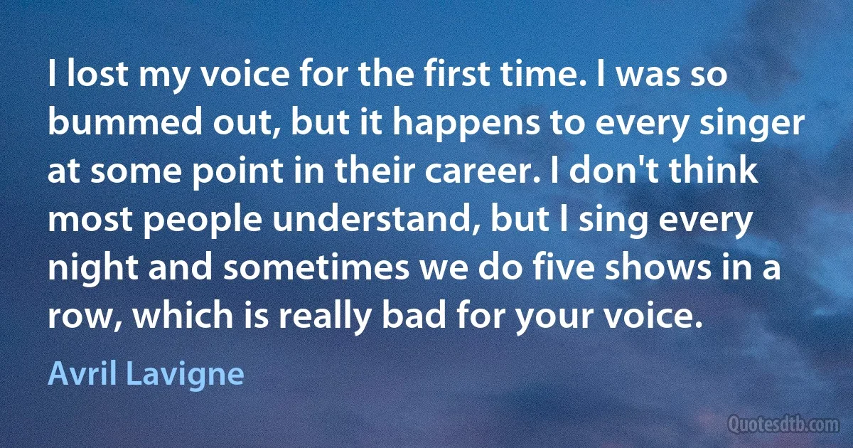 I lost my voice for the first time. I was so bummed out, but it happens to every singer at some point in their career. I don't think most people understand, but I sing every night and sometimes we do five shows in a row, which is really bad for your voice. (Avril Lavigne)