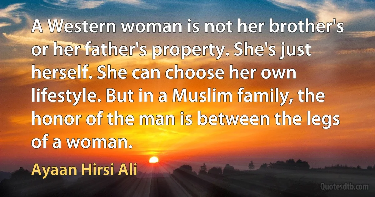 A Western woman is not her brother's or her father's property. She's just herself. She can choose her own lifestyle. But in a Muslim family, the honor of the man is between the legs of a woman. (Ayaan Hirsi Ali)