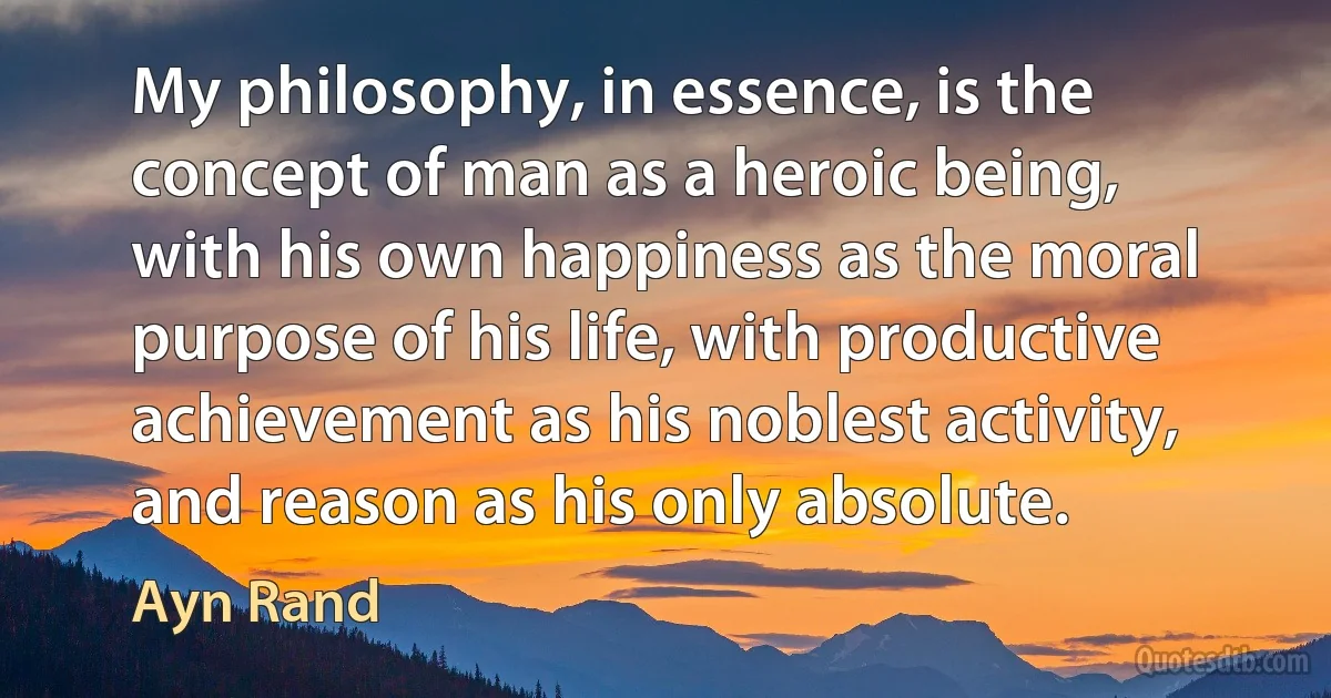 My philosophy, in essence, is the concept of man as a heroic being, with his own happiness as the moral purpose of his life, with productive achievement as his noblest activity, and reason as his only absolute. (Ayn Rand)