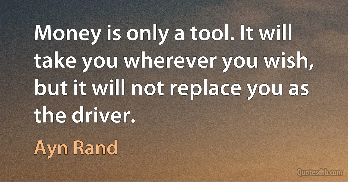 Money is only a tool. It will take you wherever you wish, but it will not replace you as the driver. (Ayn Rand)