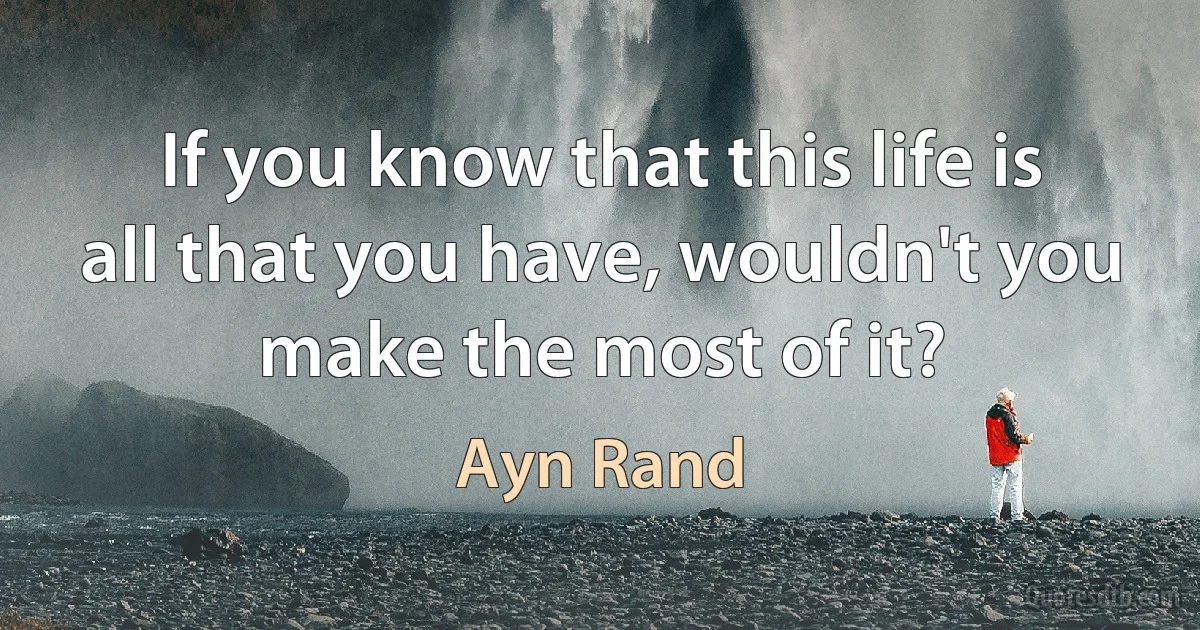 If you know that this life is all that you have, wouldn't you make the most of it? (Ayn Rand)