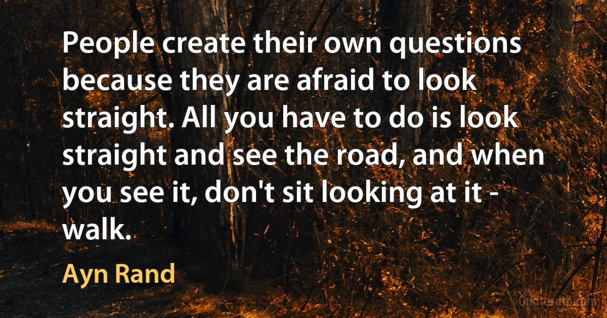 People create their own questions because they are afraid to look straight. All you have to do is look straight and see the road, and when you see it, don't sit looking at it - walk. (Ayn Rand)