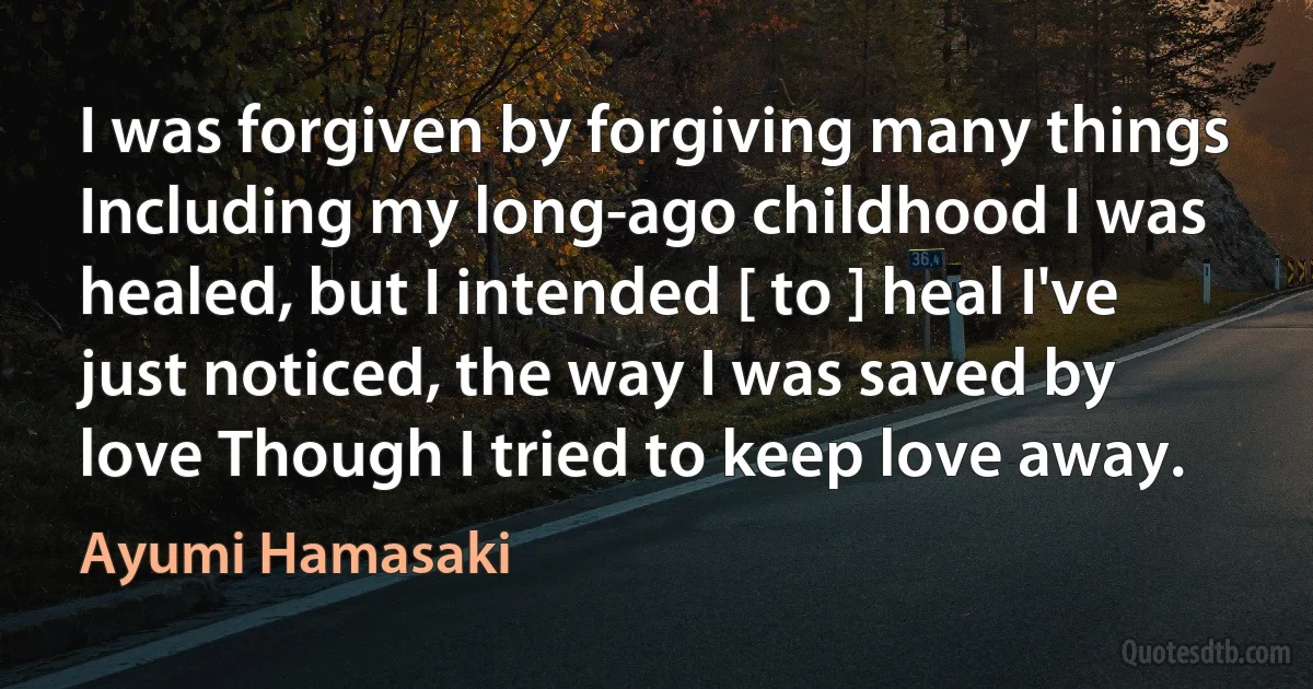 I was forgiven by forgiving many things Including my long-ago childhood I was healed, but I intended [ to ] heal I've just noticed, the way I was saved by love Though I tried to keep love away. (Ayumi Hamasaki)