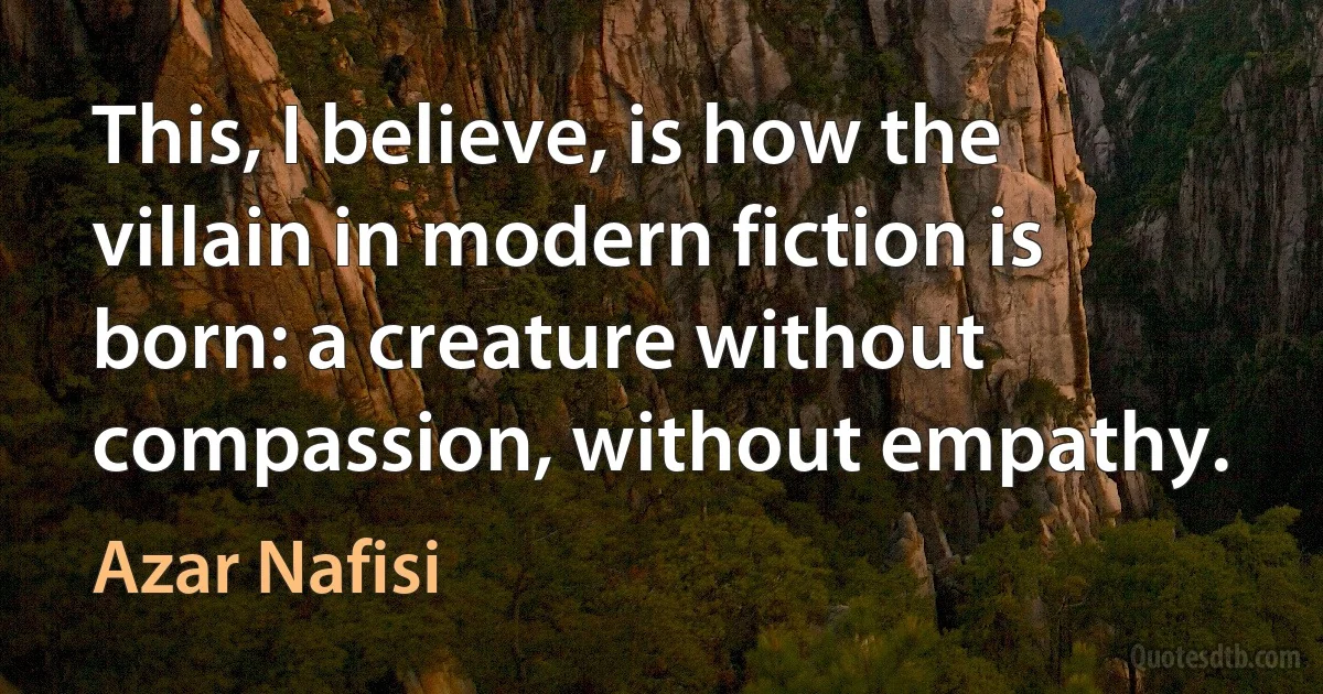 This, I believe, is how the villain in modern fiction is born: a creature without compassion, without empathy. (Azar Nafisi)