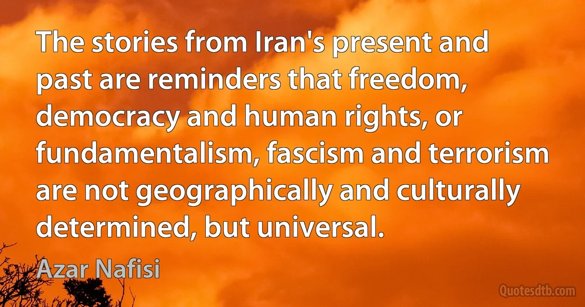 The stories from Iran's present and past are reminders that freedom, democracy and human rights, or fundamentalism, fascism and terrorism are not geographically and culturally determined, but universal. (Azar Nafisi)