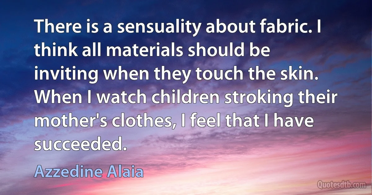 There is a sensuality about fabric. I think all materials should be inviting when they touch the skin. When I watch children stroking their mother's clothes, I feel that I have succeeded. (Azzedine Alaia)