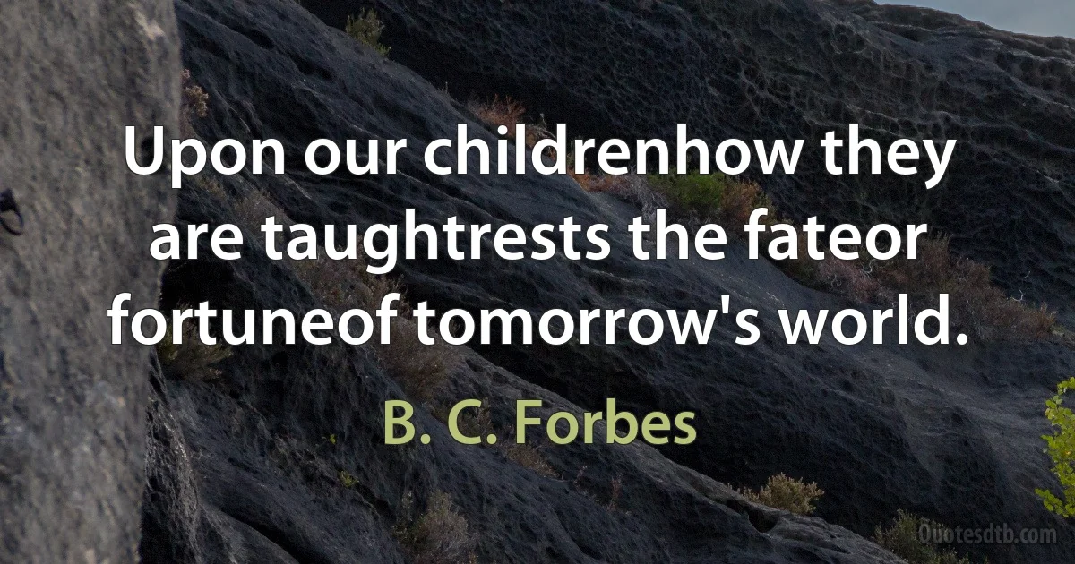 Upon our childrenhow they are taughtrests the fateor fortuneof tomorrow's world. (B. C. Forbes)