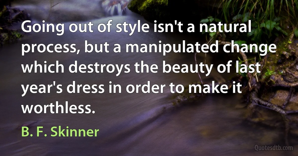 Going out of style isn't a natural process, but a manipulated change which destroys the beauty of last year's dress in order to make it worthless. (B. F. Skinner)