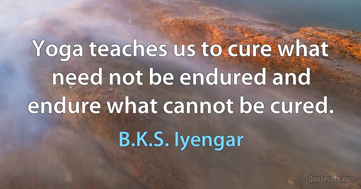 Yoga teaches us to cure what need not be endured and endure what cannot be cured. (B.K.S. Iyengar)