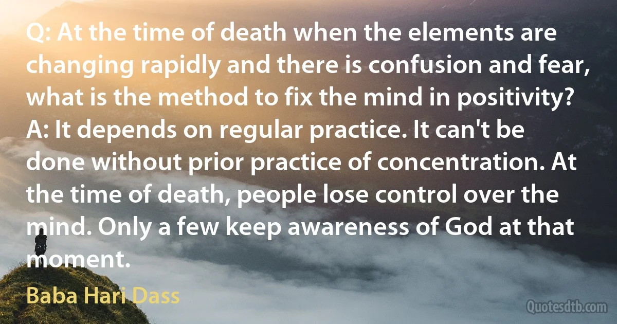 Q: At the time of death when the elements are changing rapidly and there is confusion and fear, what is the method to fix the mind in positivity?
A: It depends on regular practice. It can't be done without prior practice of concentration. At the time of death, people lose control over the mind. Only a few keep awareness of God at that moment. (Baba Hari Dass)