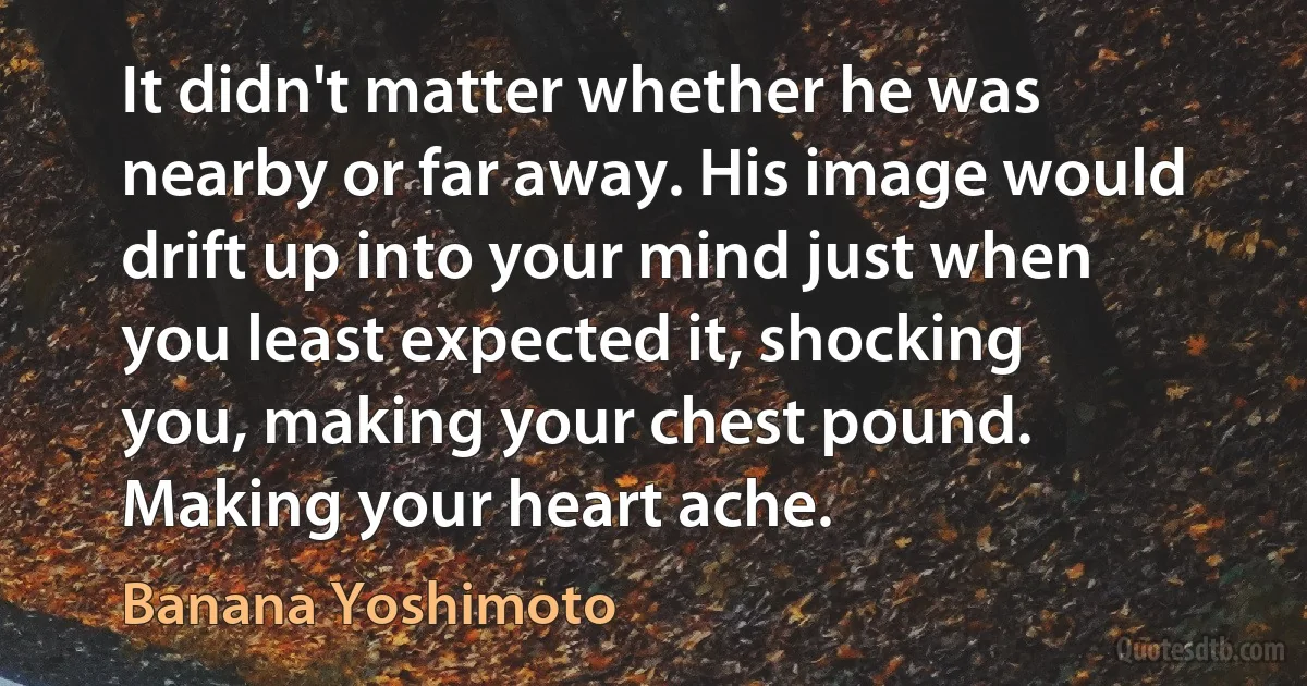 It didn't matter whether he was nearby or far away. His image would drift up into your mind just when you least expected it, shocking you, making your chest pound. Making your heart ache. (Banana Yoshimoto)