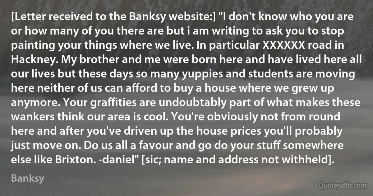 [Letter received to the Banksy website:] "I don't know who you are or how many of you there are but i am writing to ask you to stop painting your things where we live. In particular XXXXXX road in Hackney. My brother and me were born here and have lived here all our lives but these days so many yuppies and students are moving here neither of us can afford to buy a house where we grew up anymore. Your graffities are undoubtably part of what makes these wankers think our area is cool. You're obviously not from round here and after you've driven up the house prices you'll probably just move on. Do us all a favour and go do your stuff somewhere else like Brixton. -daniel" [sic; name and address not withheld]. (Banksy)