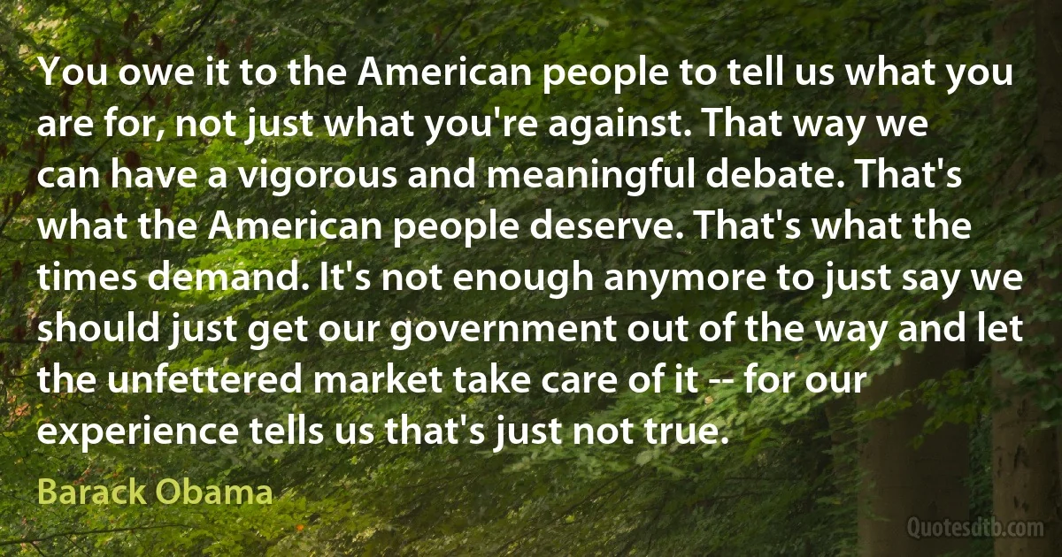 You owe it to the American people to tell us what you are for, not just what you're against. That way we can have a vigorous and meaningful debate. That's what the American people deserve. That's what the times demand. It's not enough anymore to just say we should just get our government out of the way and let the unfettered market take care of it -- for our experience tells us that's just not true. (Barack Obama)