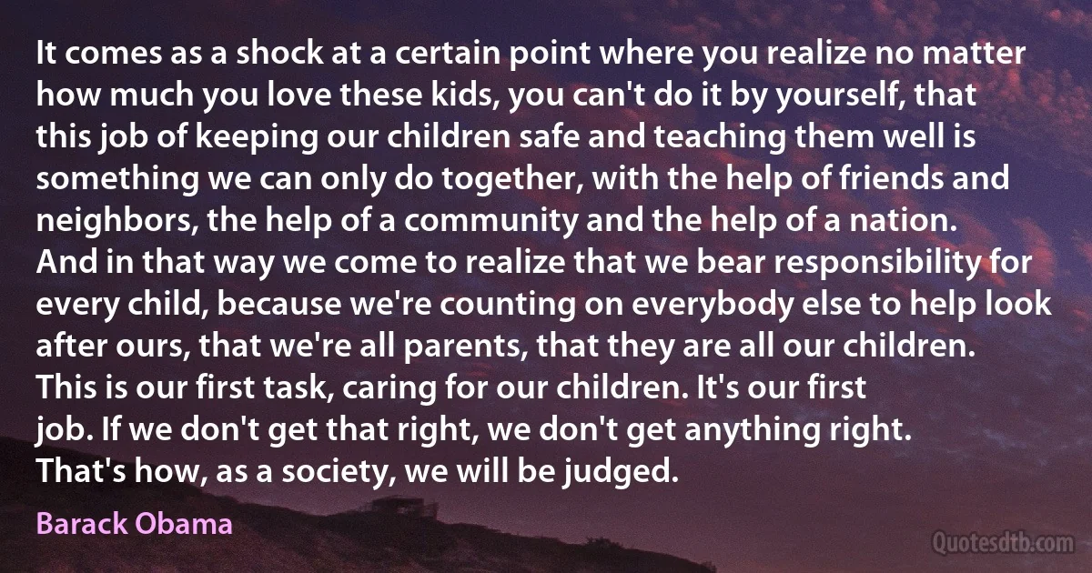 It comes as a shock at a certain point where you realize no matter how much you love these kids, you can't do it by yourself, that this job of keeping our children safe and teaching them well is something we can only do together, with the help of friends and neighbors, the help of a community and the help of a nation.
And in that way we come to realize that we bear responsibility for every child, because we're counting on everybody else to help look after ours, that we're all parents, that they are all our children.
This is our first task, caring for our children. It's our first job. If we don't get that right, we don't get anything right. That's how, as a society, we will be judged. (Barack Obama)