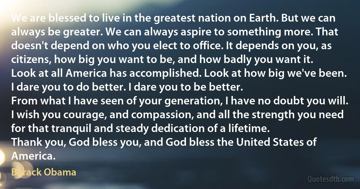 We are blessed to live in the greatest nation on Earth. But we can always be greater. We can always aspire to something more. That doesn't depend on who you elect to office. It depends on you, as citizens, how big you want to be, and how badly you want it.
Look at all America has accomplished. Look at how big we've been.
I dare you to do better. I dare you to be better.
From what I have seen of your generation, I have no doubt you will. I wish you courage, and compassion, and all the strength you need for that tranquil and steady dedication of a lifetime.
Thank you, God bless you, and God bless the United States of America. (Barack Obama)