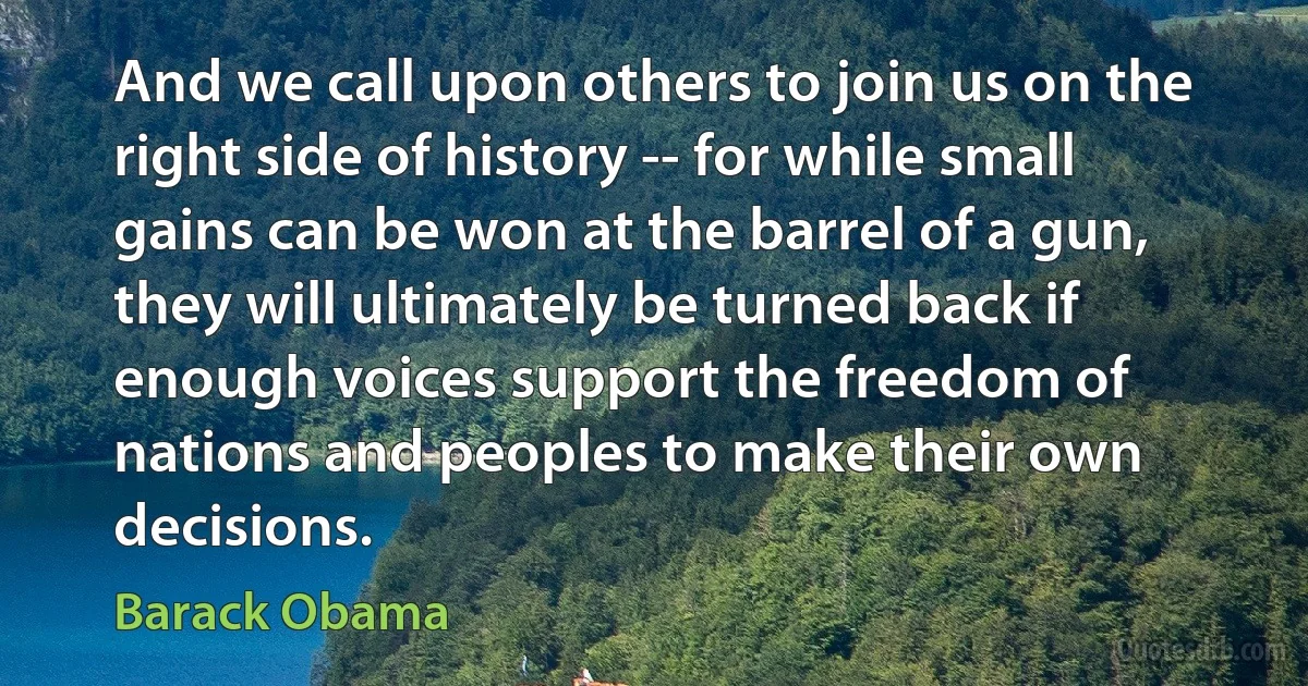 And we call upon others to join us on the right side of history -- for while small gains can be won at the barrel of a gun, they will ultimately be turned back if enough voices support the freedom of nations and peoples to make their own decisions. (Barack Obama)