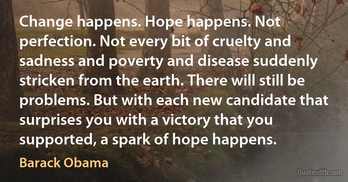 Change happens. Hope happens. Not perfection. Not every bit of cruelty and sadness and poverty and disease suddenly stricken from the earth. There will still be problems. But with each new candidate that surprises you with a victory that you supported, a spark of hope happens. (Barack Obama)