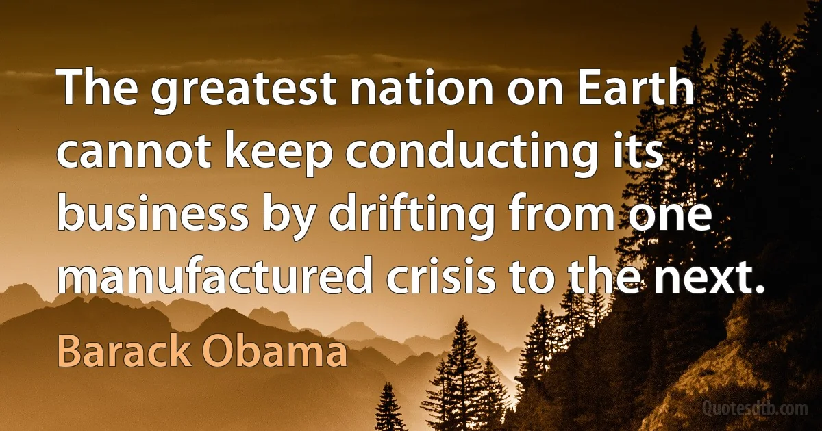 The greatest nation on Earth cannot keep conducting its business by drifting from one manufactured crisis to the next. (Barack Obama)