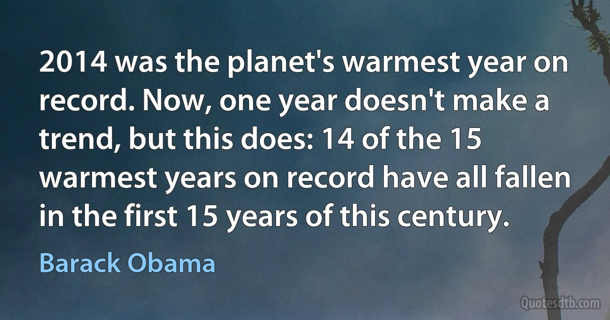 2014 was the planet's warmest year on record. Now, one year doesn't make a trend, but this does: 14 of the 15 warmest years on record have all fallen in the first 15 years of this century. (Barack Obama)