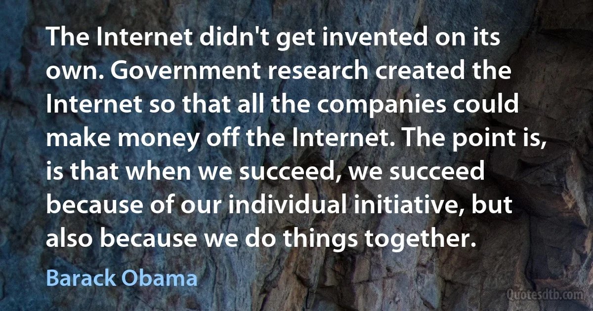 The Internet didn't get invented on its own. Government research created the Internet so that all the companies could make money off the Internet. The point is, is that when we succeed, we succeed because of our individual initiative, but also because we do things together. (Barack Obama)